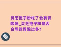 灵芝孢子粉吃了会有胃酸吗_灵芝孢子粉是否会导致胃酸过多？