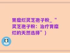 胃糜烂灵芝孢子粉_“灵芝孢子粉：治疗胃糜烂的天然选择”)