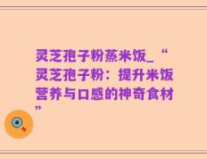 灵芝孢子粉蒸米饭_“灵芝孢子粉：提升米饭营养与口感的神奇食材”