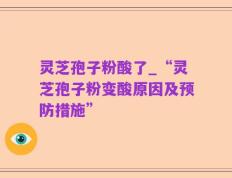 灵芝孢子粉酸了_“灵芝孢子粉变酸原因及预防措施”