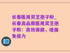 长春医用灵芝孢子粉_长春高品质医用灵芝孢子粉：高效保健，增强免疫力
