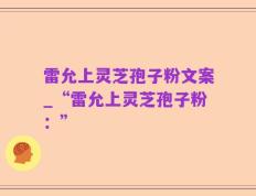 雷允上灵芝孢子粉文案_“雷允上灵芝孢子粉：”