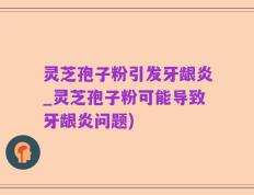 灵芝孢子粉引发牙龈炎_灵芝孢子粉可能导致牙龈炎问题)