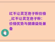红不让灵芝孢子粉价格_红不让灵芝孢子粉：价格优势与健康益处兼备