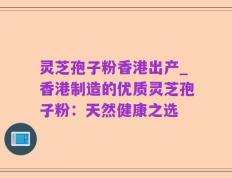 灵芝孢子粉香港出产_香港制造的优质灵芝孢子粉：天然健康之选