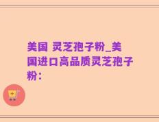 美国 灵芝孢子粉_美国进口高品质灵芝孢子粉：