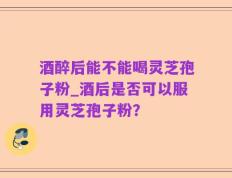 酒醉后能不能喝灵芝孢子粉_酒后是否可以服用灵芝孢子粉？