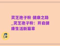 灵芝孢子粉 健康之路_灵芝孢子粉：开启健康生活新篇章