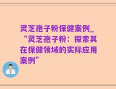 灵芝孢子粉保健案例_“灵芝孢子粉：探索其在保健领域的实际应用案例”