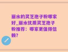 丽水的灵芝孢子粉哪家好_丽水优质灵芝孢子粉推荐：哪家更值得信赖？
