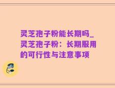 灵芝孢子粉能长期吗_灵芝孢子粉：长期服用的可行性与注意事项