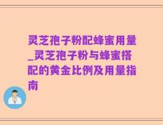 灵芝孢子粉配蜂蜜用量_灵芝孢子粉与蜂蜜搭配的黄金比例及用量指南