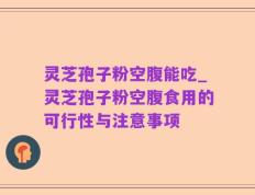 灵芝孢子粉空腹能吃_灵芝孢子粉空腹食用的可行性与注意事项