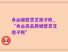 舟山破壁灵芝孢子粉_“舟山高品质破壁灵芝孢子粉”