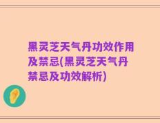黑灵芝天气丹功效作用及禁忌(黑灵芝天气丹禁忌及功效解析)