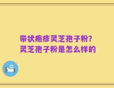带状疱疹灵芝孢子粉？灵芝孢子粉是怎么样的