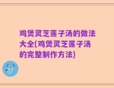 鸡煲灵芝莲子汤的做法大全(鸡煲灵芝莲子汤的完整制作方法)