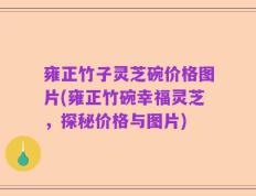 雍正竹子灵芝碗价格图片(雍正竹碗幸福灵芝，探秘价格与图片)