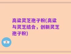 高粱灵芝孢子粉(高粱与灵芝结合，创新灵芝孢子粉)