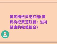 黄芪枸杞灵芝红糖(黄芪枸杞灵芝红糖：滋补健康的完美组合)