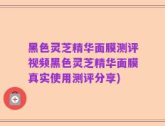 黑色灵芝精华面膜测评视频黑色灵芝精华面膜真实使用测评分享)