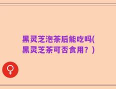 黑灵芝泡茶后能吃吗(黑灵芝茶可否食用？)