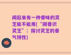 闻起来有一种香味的灵芝能不能用(“闻香识灵芝”：探讨灵芝的香气特性)