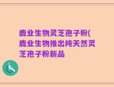 鹿业生物灵芝孢子粉(鹿业生物推出纯天然灵芝孢子粉新品