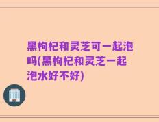 黑枸杞和灵芝可一起泡吗(黑枸杞和灵芝一起泡水好不好)