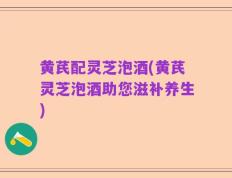 黄芪配灵芝泡酒(黄芪灵芝泡酒助您滋补养生)