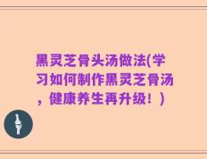 黑灵芝骨头汤做法(学习如何制作黑灵芝骨汤，健康养生再升级！)