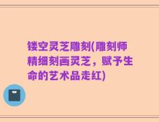 镂空灵芝雕刻(雕刻师精细刻画灵芝，赋予生命的艺术品走红)
