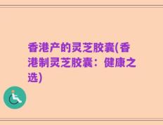 香港产的灵芝胶囊(香港制灵芝胶囊：健康之选)
