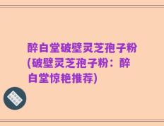 醉白堂破壁灵芝孢子粉(破壁灵芝孢子粉：醉白堂惊艳推荐)