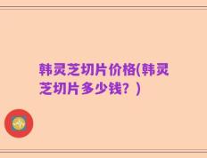 韩灵芝切片价格(韩灵芝切片多少钱？)