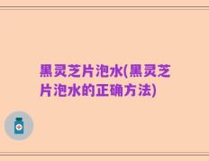 黑灵芝片泡水(黑灵芝片泡水的正确方法)