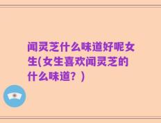 闻灵芝什么味道好呢女生(女生喜欢闻灵芝的什么味道？)