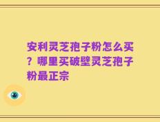 安利灵芝孢子粉怎么买？哪里买破壁灵芝孢子粉最正宗