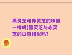 黑灵芝和赤灵芝的味道一样吗(黑灵芝与赤灵芝的口感相似吗？
