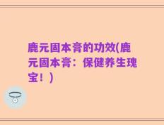 鹿元固本膏的功效(鹿元固本膏：保健养生瑰宝！)
