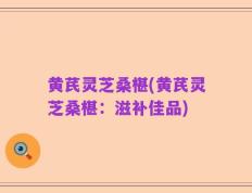 黄芪灵芝桑椹(黄芪灵芝桑椹：滋补佳品)