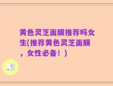 黄色灵芝面膜推荐吗女生(推荐黄色灵芝面膜，女性必备！)
