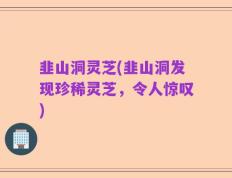 韭山洞灵芝(韭山洞发现珍稀灵芝，令人惊叹)