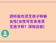 透析能吃灵芝孢子粉嘛女性(女性可否食用灵芝孢子粉？须知这些)