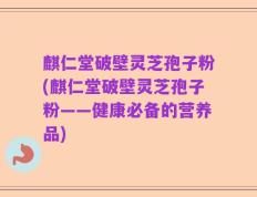 麒仁堂破壁灵芝孢子粉(麒仁堂破壁灵芝孢子粉——健康必备的营养品)