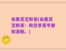 赤黑灵芝粉茶(赤黑灵芝粉茶：助您享受平静和清新。)