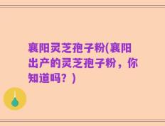 襄阳灵芝孢子粉(襄阳出产的灵芝孢子粉，你知道吗？)