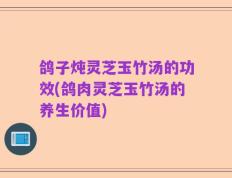鸽子炖灵芝玉竹汤的功效(鸽肉灵芝玉竹汤的养生价值)
