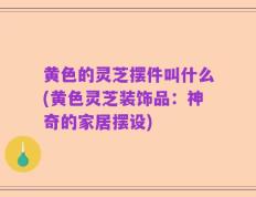 黄色的灵芝摆件叫什么(黄色灵芝装饰品：神奇的家居摆设)