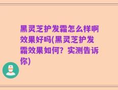 黑灵芝护发霜怎么样啊效果好吗(黑灵芝护发霜效果如何？实测告诉你)